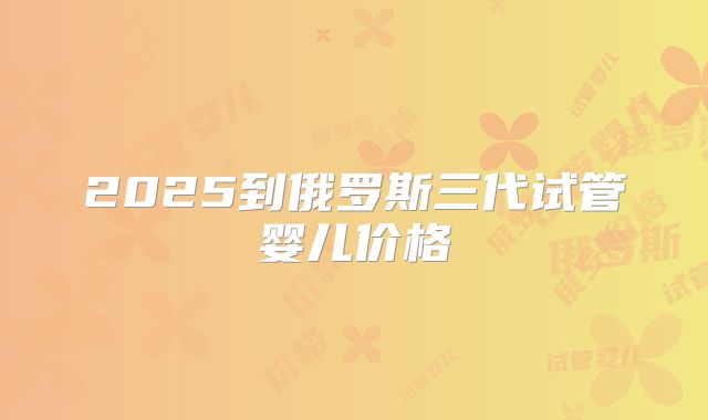 2025到俄罗斯三代试管婴儿价格