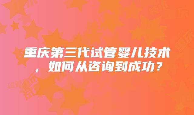 重庆第三代试管婴儿技术,如何从咨询到成功?