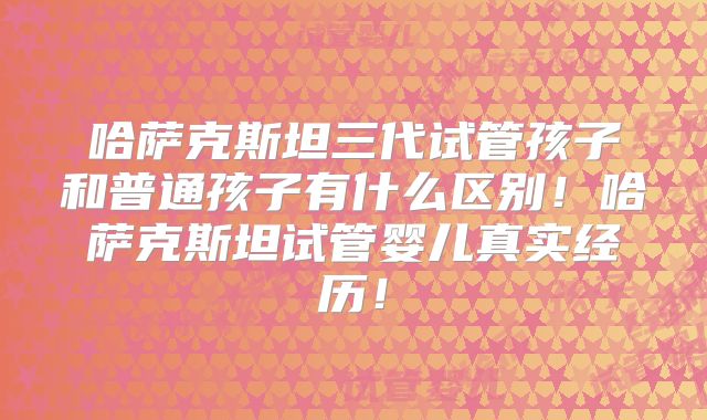 哈萨克斯坦三代试管孩子和普通孩子有什么区别！哈萨克斯坦试管婴儿真实经历！