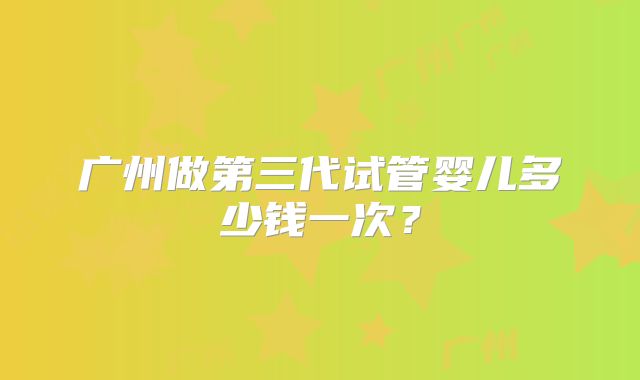广州做第三代试管婴儿多少钱一次？