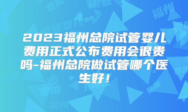 2023福州总院试管婴儿费用正式公布费用会很贵吗-福州总院做试管哪个医生好!
