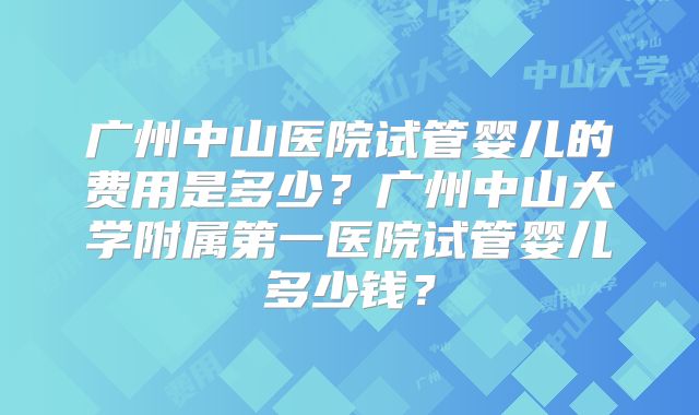 广州中山医院试管婴儿的费用是多少？广州中山大学附属第一医院试管婴儿多少钱？