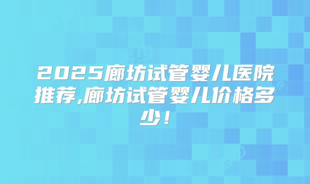 2025廊坊试管婴儿医院推荐,廊坊试管婴儿价格多少!