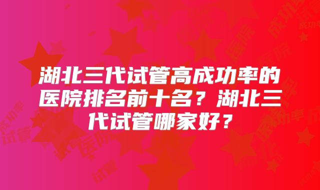 湖北三代试管高成功率的医院排名前十名？湖北三代试管哪家好？