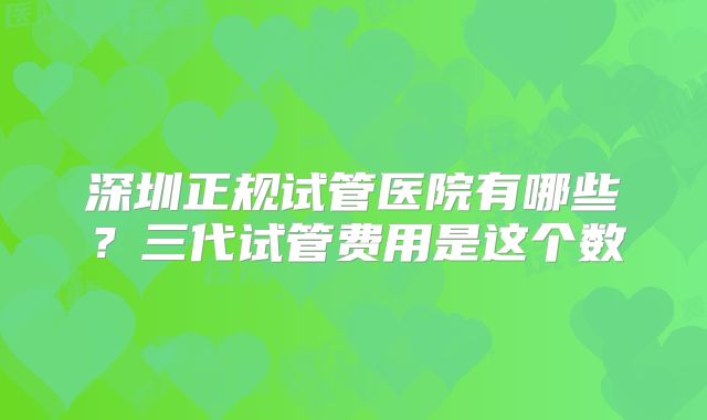 深圳正规试管医院有哪些？三代试管费用是这个数