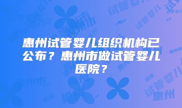 惠州试管婴儿组织机构已公布?惠州市做试管婴儿医院?