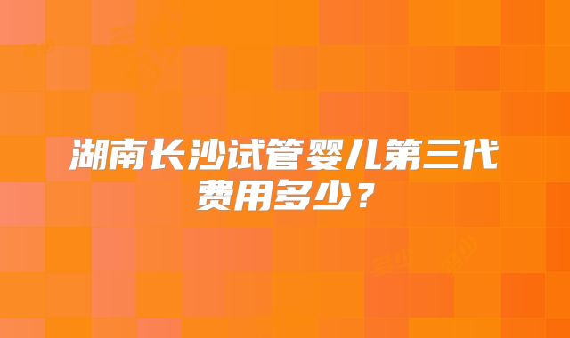 湖南长沙试管婴儿第三代费用多少?