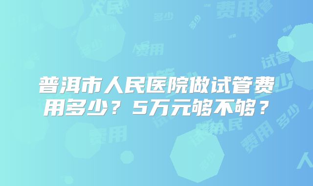 普洱市人民医院做试管费用多少？5万元够不够？