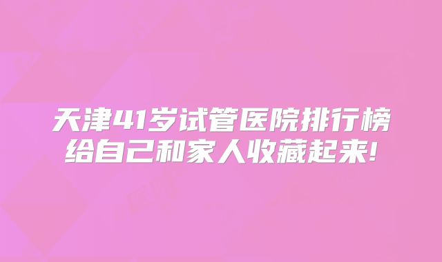 天津41岁试管医院排行榜给自己和家人收藏起来!
