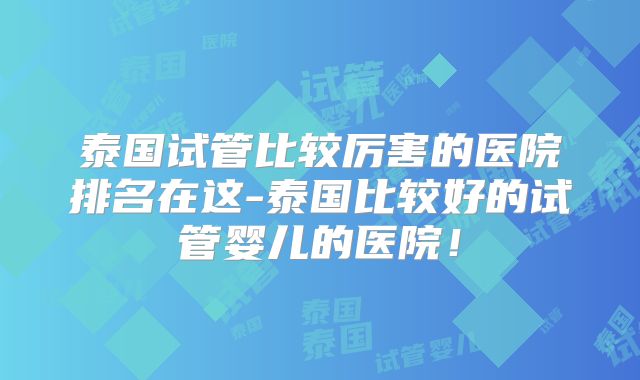 泰国试管比较厉害的医院排名在这-泰国比较好的试管婴儿的医院！