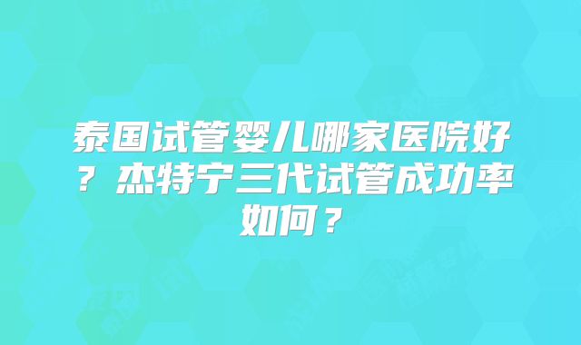 泰国试管婴儿哪家医院好?杰特宁三代试管成功率如何?