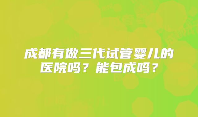 成都有做三代试管婴儿的医院吗？能包成吗？