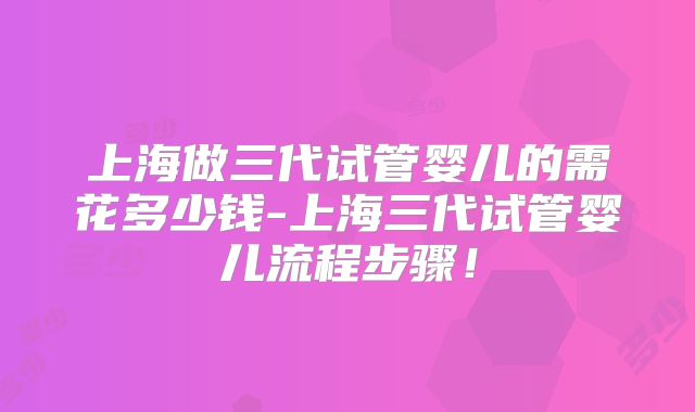 上海做三代试管婴儿的需花多少钱-上海三代试管婴儿流程步骤！