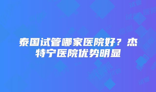 泰国试管哪家医院好？杰特宁医院优势明显