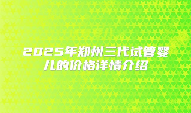 2025年郑州三代试管婴儿的价格详情介绍