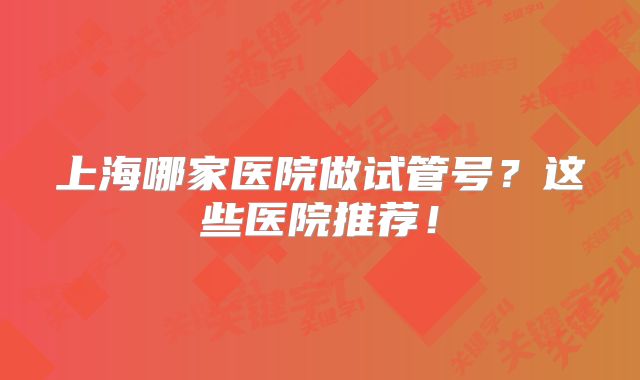 上海哪家医院做试管号?这些医院推荐!