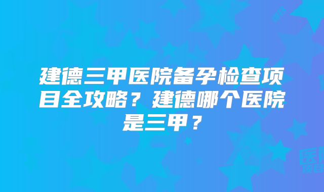 建德三甲医院备孕检查项目全攻略?建德哪个医院是三甲?