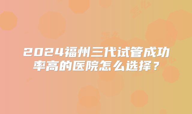 2024福州三代试管成功率高的医院怎么选择？