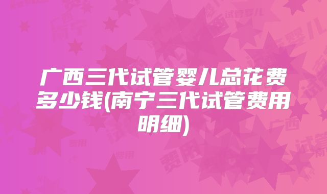 广西三代试管婴儿总花费多少钱(南宁三代试管费用明细)