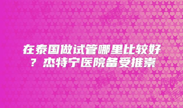 在泰国做试管哪里比较好？杰特宁医院备受推崇