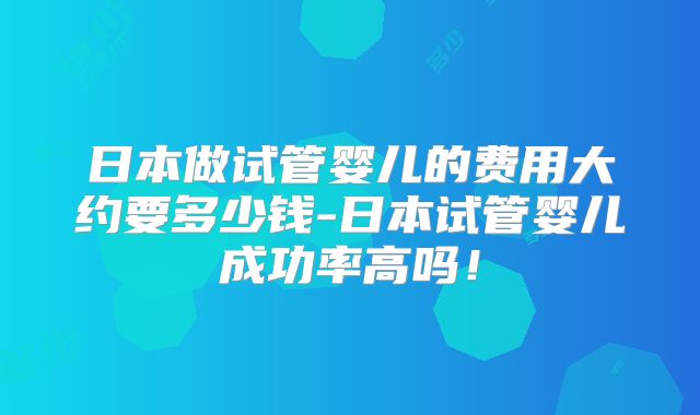 日本做试管婴儿的费用大约要多少钱-日本试管婴儿成功率高吗！