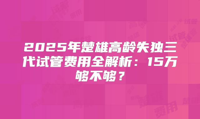2025年楚雄高龄失独三代试管费用全解析：15万够不够？