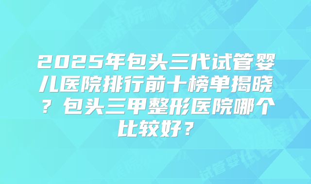 2025年包头三代试管婴儿医院排行前十榜单揭晓？包头三甲整形医院哪个比较好？