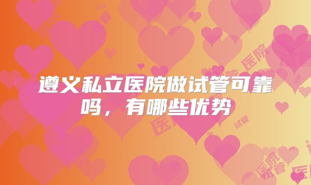 遵义私立医院做试管可靠吗，有哪些优势