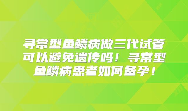 寻常型鱼鳞病做三代试管可以避免遗传吗！寻常型鱼鳞病患者如何备孕！