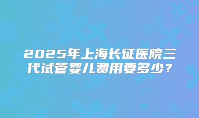 2025年上海长征医院三代试管婴儿费用要多少？