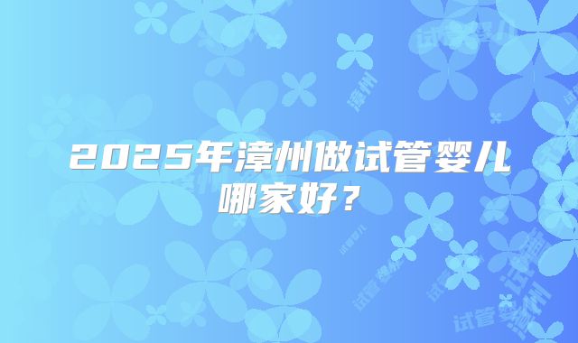 2025年漳州做试管婴儿哪家好？