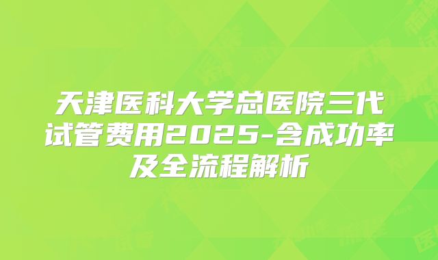 天津医科大学总医院三代试管费用2025-含成功率及全流程解析