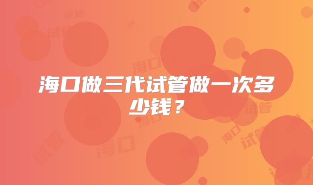 海口做三代试管做一次多少钱？
