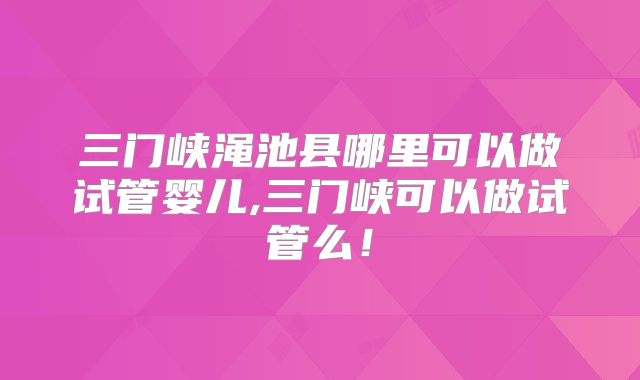 三门峡渑池县哪里可以做试管婴儿,三门峡可以做试管么！