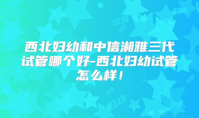 西北妇幼和中信湘雅三代试管哪个好-西北妇幼试管怎么样！