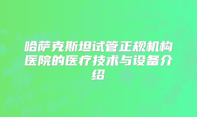 哈萨克斯坦试管正规机构医院的医疗技术与设备介绍