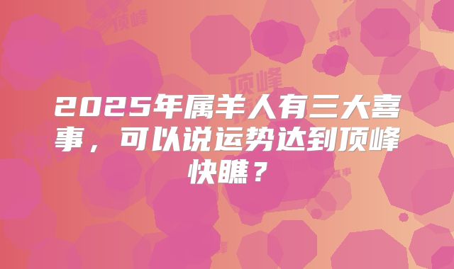 2025年属羊人有三大喜事，可以说运势达到顶峰快瞧？
