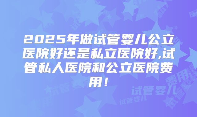 2025年做试管婴儿公立医院好还是私立医院好,试管私人医院和公立医院费用！