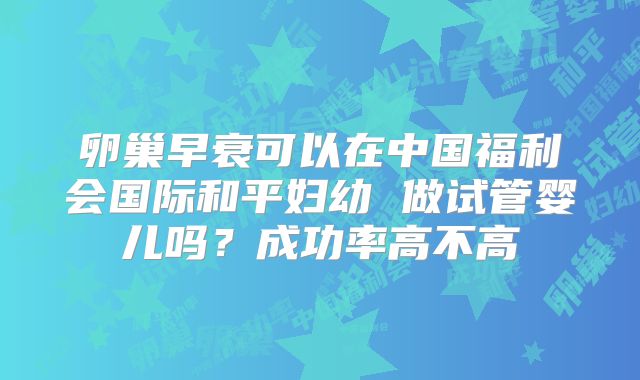 卵巢早衰可以在中国福利会国际和平妇幼 做试管婴儿吗？成功率高不高