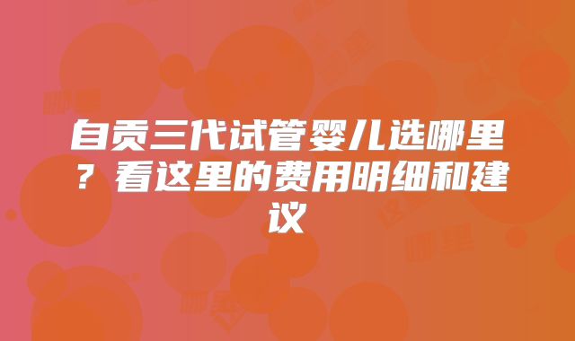 自贡三代试管婴儿选哪里？看这里的费用明细和建议