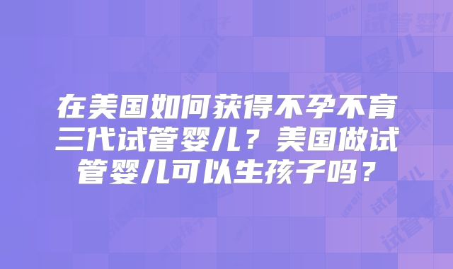 在美国如何获得不孕不育三代试管婴儿？美国做试管婴儿可以生孩子吗？