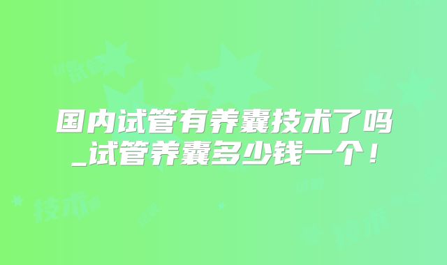 国内试管有养囊技术了吗_试管养囊多少钱一个！