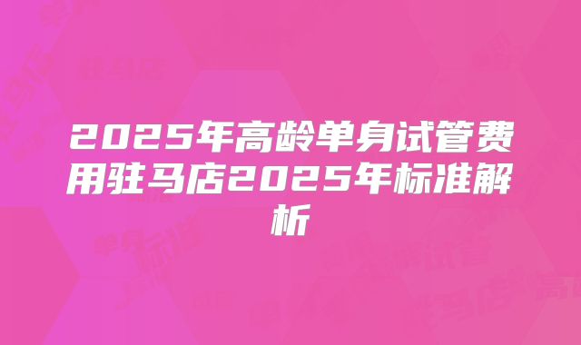 2025年高龄单身试管费用驻马店2025年标准解析