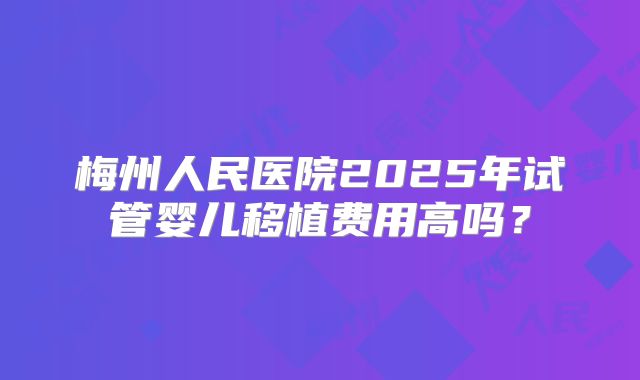 梅州人民医院2025年试管婴儿移植费用高吗？