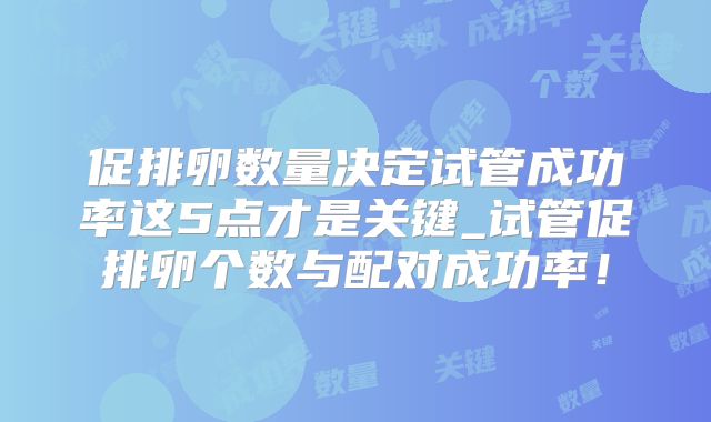 促排卵数量决定试管成功率这5点才是关键_试管促排卵个数与配对成功率!