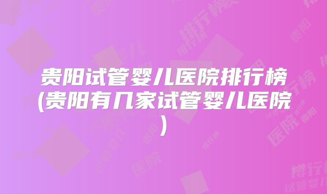 贵阳试管婴儿医院排行榜(贵阳有几家试管婴儿医院)