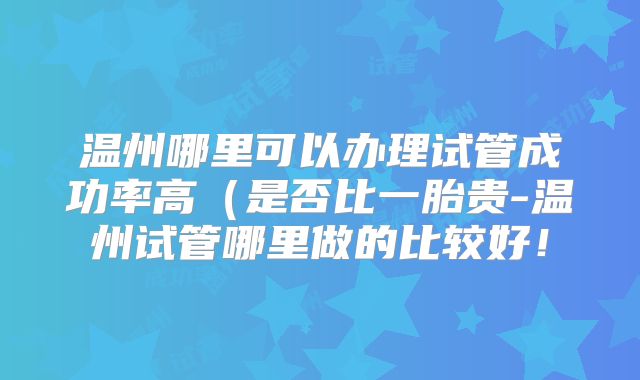 温州哪里可以办理试管成功率高(是否比一胎贵-温州试管哪里做的比较好!