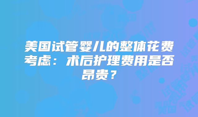美国试管婴儿的整体花费考虑：术后护理费用是否昂贵？
