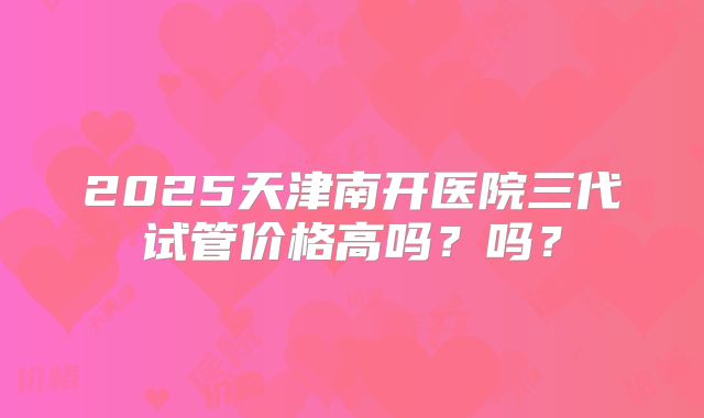 2025天津南开医院三代试管价格高吗?吗?
