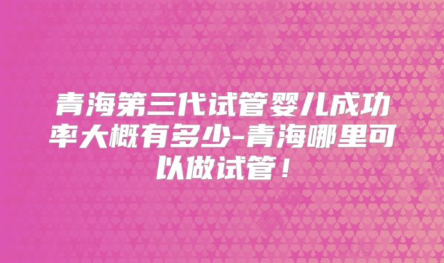 青海第三代试管婴儿成功率大概有多少-青海哪里可以做试管！